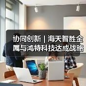 协同创新 | 海天智胜金属与鸿特科技达成战略合作（图3）