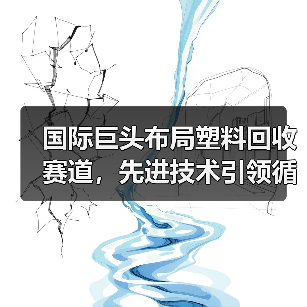国际巨头布局塑料回收赛道,先进技术引领循环经济新机遇(图1) 国际巨头布局塑料回收赛道,先进技术引领循环经济新机遇(图1)